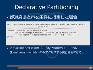 88
都道府県と市を条件に指定した場合
Declarative Partitioning
partition=# EXPLAIN SELECT * FROM japan WHERE pref = ' 神奈川 ' AND city = ' 町田 ';
QUERY PLAN
--------------------------------------------------------------------------
Append (cost=0.00..19.75 rows=1 width=96)
-> Seq Scan on "kanagawa.machida" (cost=0.00..19.75 rows=1 width=96)
Filter: ((pref = ' 神奈川 '::text) AND (city = ' 町田 '::text))
(3 rows)
この場合は pref が神奈川、 city が町田の子テーブル
(kanagawa.machida) のみアクセスする実行計画になる。
 