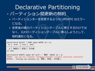 90
パーティション間更新の制約
パーティションキーを変更するような UPDATE はエラー
になる。
変更後の値のパーティションテーブルに挿入するわけでは
なく、元のパーティションテーブルに挿入しようとして、
制約違反になる。
Declarative Partitioning
To be continued
partition=# SELECT * FROM japan WHERE id = 6;
id | pref | city | data
----+--------+------+--------
6 | 神奈川 | 町田 | 竹の助
(1 row)
partition=# UPDATE japan SET pref = ' 東京 ' WHERE id = 6;
ERROR: new row for relation "kanagawa.machida" violates partition constraint
DETAIL: Failing row contains (6, 東京 , 町田 , 竹の助 ).
 