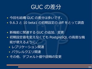 99
今回も結構 GUC の差分は多いです。
9.6.3 と 10 beta1 の初期設定の dif をとって調査
新機能に関連する GUC の追加、変更
初期設定値を変えなくても PostgreSQL の高度な機
能が使えるように。
レプリケーション関連
パラレルクエリ関連
その他、デフォルト値や説明の変更
GUC の差分
 