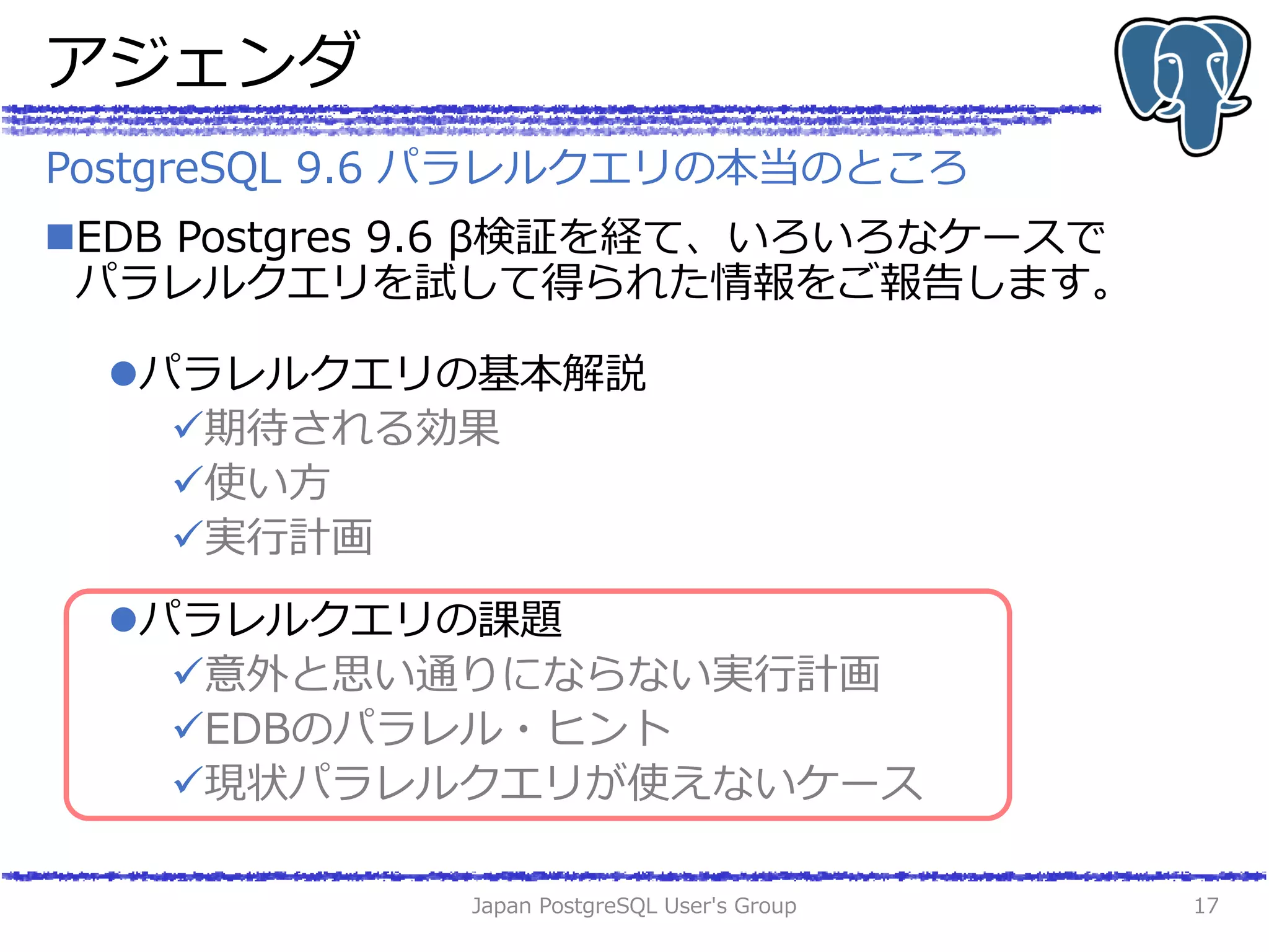 アジェンダ
EDB Postgres 9.6 β検証を経て、いろいろなケースで
パラレルクエリを試して得られた情報をご報告します。
パラレルクエリの基本解説
期待される効果
使い方
実行計画
パラレルクエリの課題
意外と思い通りにならない実行計画
EDBのパラレル・ヒント
現状パラレルクエリが使えないケース
Japan PostgreSQL User's Group 17
PostgreSQL 9.6 パラレルクエリの本当のところ
 