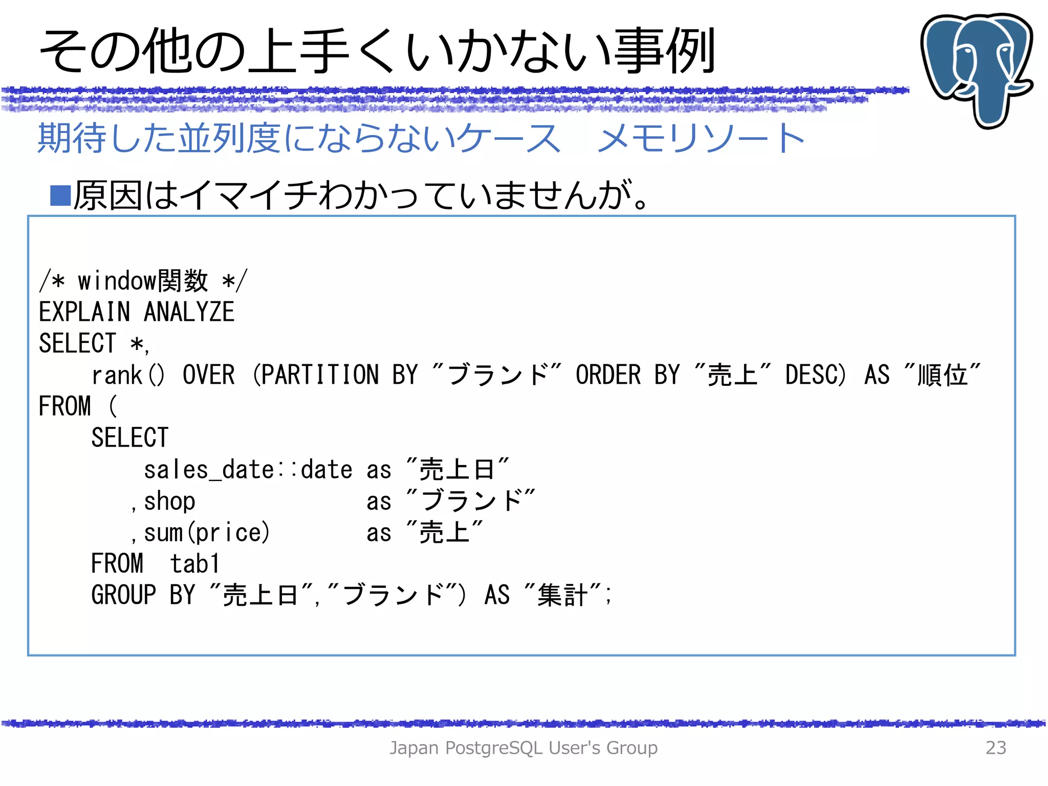 その他の上手くいかない事例
原因はイマイチわかっていませんが。
Japan PostgreSQL User's Group 23
期待した並列度にならないケース メモリソート
/* window関数 */
EXPLAIN ANALYZE
SELECT *,
rank() OVER (PARTITION BY "ブランド" ORDER BY "売上" DESC) AS "順位"
FROM (
SELECT
sales_date::date as "売上日"
,shop as "ブランド"
,sum(price) as "売上"
FROM tab1
GROUP BY "売上日","ブランド") AS "集計";
 