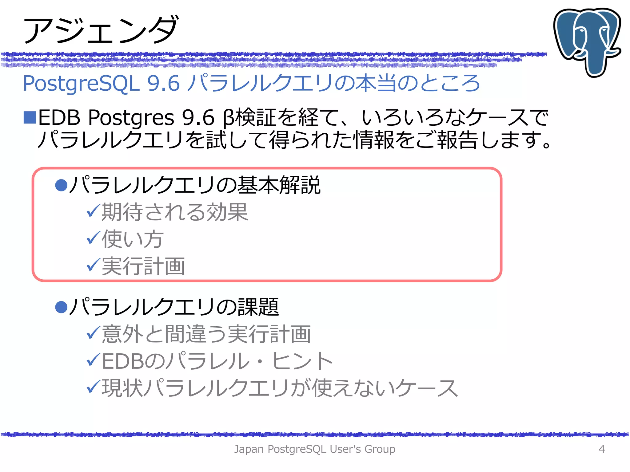 アジェンダ
EDB Postgres 9.6 β検証を経て、いろいろなケースで
パラレルクエリを試して得られた情報をご報告します。
パラレルクエリの基本解説
期待される効果
使い方
実行計画
パラレルクエリの課題
意外と間違う実行計画
EDBのパラレル・ヒント
現状パラレルクエリが使えないケース
Japan PostgreSQL User's Group 4
PostgreSQL 9.6 パラレルクエリの本当のところ
 