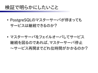 検証で明らかにしたいこと

●
    PostgreSQLのマスターサーバが停まっても
    サービスは継続できるのか？

●
    マスターサーバをフェイルオーバしてサービス
    継続を図るのであれば、マスターサーバ停止
    ～サービス再開までどれ位時間がかかるのか？
 