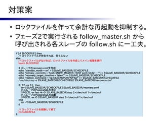 対策案
●
    ロックファイルを作って余計な再起動を抑制する。
●
    フェーズ2で実行される follow_master.sh から
    呼び出される各スレーブの follow.sh に一工夫。
    if [ -f $LOCKFILE ] then
        // ロックファイルが存在すれば、何もしない
    else
    　// ロックファイルがなければ、ロックファイルを作成してメイン処理を実行
        touch $LOCKFILE

         # スレーブのrecovery.confを作成
         echo "standby_mode = on" > $SLAVE_BASEDIR/$CHECKFILE
         echo "primary_conninfo = 'host=$NEW_MASTER_HOST port=5432 … '" >> $SLAVE_BASEDIR/$CHECKFILE
         echo "recovery_target_timeline = 'latest'" >> $SLAVE_BASEDIR/$CHECKFILE
         echo "restore_command = 'cp $BACKUPDIR/%f %p'" >> $SLAVE_BASEDIR/$CHECKFILE
         /usr/bin/cmp -s $SLAVE_BASEDIR/$CHECKFILE $SLAVE_BASEDIR/recovery.conf

         if [ $? -ne 0 ] ; then
             mv $SLAVE_BASEDIR/$CHECKFILE $SLAVE_BASEDIR/recovery.conf
             # スレーブのPostgreSQLを停止
             $PGCTL -m fast -w -D $SLAVE_BASEDIR stop 2>/dev/null 1>/dev/null
             # スレーブのPostgreSQLを起動
             $PGCTL -w -D $SLAVE_BASEDIR start 2>/dev/null 1>/dev/null
         else
             rm -f $SLAVE_BASEDIR/$CHECKFILE
         fi

         // ロックファイルを削除して終了
         rm $LOCKFILE
    fi
 