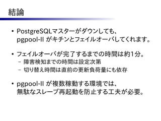 結論

●
    PostgreSQLマスターがダウンしても、
    pgpool-II がキチンとフェイルオーバしてくれます。

●
    フェイルオーバが完了するまでの時間は約1分。
    –   障害検知までの時間は設定次第
    –   切り替え時間は直前の更新負荷量にも依存

●
    pgpool-II が複数稼動する環境では、
    無駄なスレーブ再起動を防止する工夫が必要。
 