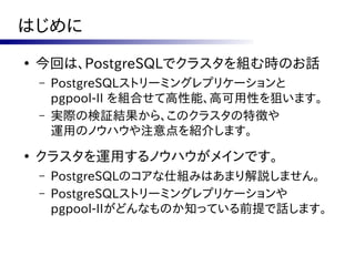 はじめに
●
    今回は、PostgreSQLでクラスタを組む時のお話
    –   PostgreSQLストリーミングレプリケーションと
        pgpool-II を組合せて高性能、高可用性を狙います。
    –   実際の検証結果から、このクラスタの特徴や
        運用のノウハウや注意点を紹介します。
●
    クラスタを運用するノウハウがメインです。
    –   PostgreSQLのコアな仕組みはあまり解説しません。
    –   PostgreSQLストリーミングレプリケーションや
        pgpool-IIがどんなものか知っている前提で話します。
 