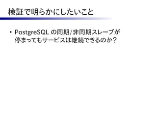 検証で明らかにしたいこと

●
    PostgreSQL の同期/非同期スレーブが
    停まってもサービスは継続できるのか？
 