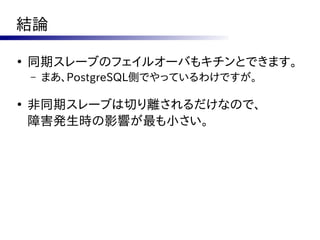 結論

●
    同期スレーブのフェイルオーバもキチンとできます。
    –   まあ、PostgreSQL側でやっているわけですが。

●
    非同期スレーブは切り離されるだけなので、
    障害発生時の影響が最も小さい。
 