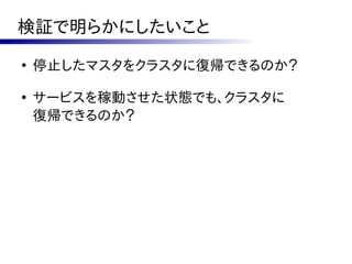 検証で明らかにしたいこと
●
    停止したマスタをクラスタに復帰できるのか？

●
    サービスを稼動させた状態でも、クラスタに
    復帰できるのか？
 