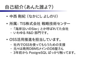 自己紹介（あんた誰よ？）
●
    中西 剛紀 （なかにし よしのり）
●
    所属： TIS株式会社 戦略技術センター
    –   「海岸沿いのSIer」 とか呼ばれてた会社
    –   いわゆる R&D 部門です。
●
    OSS活用推進を担当しています。
    –   社内でOSSを使ってもらうための支援
    –   元々は商用DBMSメインのDB屋さん
    –   3年前から PostgreSQL ばっかり触ってます。
 