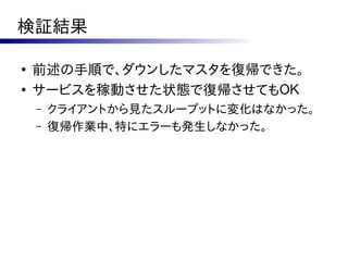 検証結果

●
    前述の手順で、ダウンしたマスタを復帰できた。
●
    サービスを稼動させた状態で復帰させてもＯＫ
    –   クライアントから見たスループットに変化はなかった。
    –   復帰作業中、特にエラーも発生しなかった。
 