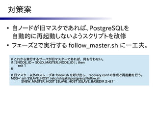 対策案

●
    自ノードが旧マスタであれば、PostgreSQLを
    自動的に再起動しないようスクリプトを改修
●
    フェーズ2で実行する follow_master.sh に一工夫。

    # これから実行するサーバが旧マスターであれば、何も行わない。
    if [ $NODE_ID = $OLD_MASTER_NODE_ID ] ; then
          exit 1
    fi
    # 旧マスター以外のスレーブは follow.sh を呼び出し、recovery.conf の作成と再起動を行う。
    MSG=`ssh $SLAVE_HOST /etc/ishigaki/postgresql/follow.sh
         $NEW_MASTER_HOST $SLAVE_HOST $SLAVE_BASEDIR 2>&1`
 