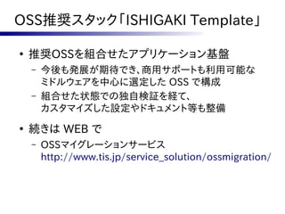 OSS推奨スタック「ISHIGAKI Template」

●
    推奨OSSを組合せたアプリケーション基盤
    –   今後も発展が期待でき、商用サポートも利用可能な
        ミドルウェアを中心に選定した OSS で構成
    –   組合せた状態での独自検証を経て、
        カスタマイズした設定やドキュメント等も整備
●
    続きは WEB で
    –   OSSマイグレーションサービス
        http://www.tis.jp/service_solution/ossmigration/
 