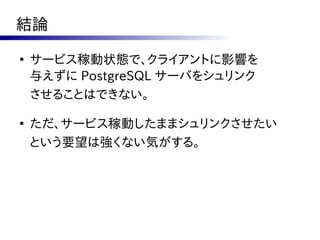 結論
●
    サービス稼動状態で、クライアントに影響を
    与えずに PostgreSQL サーバをシュリンク
    させることはできない。

●
    ただ、サービス稼動したままシュリンクさせたい
    という要望は強くない気がする。
 