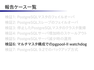 報告ケース一覧

検証1: PostgreSQLマスタのフェイルオーバ
検証2: PostgreSQLスレーブのフェイルオーバ
検証3: 停止したPostgreSQLマスタのクラスタ復帰
検証4: PostgreSQLサーバ増加時のスケールアウト
検証5: PostgreSQLサーバ減少時の運用
検証6: マルチマスタ構成でのpgpool-II watchdog
検証7: PostgreSQL 9.2でのバックアップ方式
 