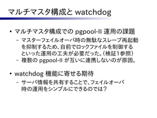 マルチマスタ構成と watchdog

●
    マルチマスタ構成での pgpool-II 運用の課題
    –   マスターフェイルオーバ時の無駄なスレーブ再起動
        を抑制するため、自前でロックファイルを制御する
        といった運用の工夫が必要だった。（検証1参照）
    –   複数の pgpool-II が互いに連携しないのが原因。

●
    watchdog 機能に寄せる期待
    –   サーバ情報を共有することで、フェイルオーバ
        時の運用をシンプルにできるのでは？
 