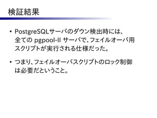 検証結果

●
    PostgreSQLサーバのダウン検出時には、
    全ての pgpool-II サーバで、フェイルオーバ用
    スクリプトが実行される仕様だった。
●
    つまり、フェイルオーバスクリプトのロック制御
    は必要だということ。
 