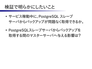 検証で明らかにしたいこと
●
    サービス稼動中に、PostgreSQL スレーブ
    サーバからバックアップが問題なく取得できるか。

●
    PostgreSQLスレーブサーバからバックアップを
    取得する間のマスターサーバへ与える影響は？
 