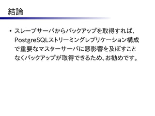 結論

●
    スレーブサーバからバックアップを取得すれば、
    PostgreSQLストリーミングレプリケーション構成
    で重要なマスターサーバに悪影響を及ぼすこと
    なくバックアップが取得できるため、お勧めです。
 