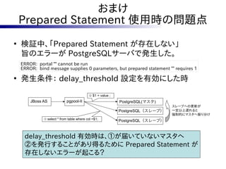 おまけ
    Prepared Statement 使用時の問題点
●
    検証中、「Prepared Statement が存在しない」
    旨のエラーが PostgreSQLサーバで発生した。
    ERROR: portal "" cannot be run
    ERROR: bind message supplies 0 parameters, but prepared statement "" requires 1

●
    発生条件： delay_threshold 設定を有効にした時
                                            ② $1 = value ;
        JBoss AS             pgpool-II                       PostgreSQL(マスタ)
                                                                                スレーブへの更新が
                                                             PostgreSQL（スレーブ）   一定以上遅れると
                                                                                強制的にマスタへ振り分け
              ① select * from table where col =$1;
                                                             PostgreSQL（スレーブ）



     delay_threshold 有効時は、①が届いていないマスタへ
     ②を発行することがあり得るために Prepared Statement が
     存在しないエラーが起こる？
 