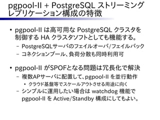 pgpool-II + PostgreSQL ストリーミング
レプリケーション構成の特徴
●
    pgpool-II は高可用な PostgreSQL クラスタを
    制御する HA クラスタソフトとしても機能する。
    –   PostgreSQLサーバのフェイルオーバ/フェイルバック
    –   コネクションプール、負荷分散も同時利用可

●
    pgpool-II がSPOFとなる問題は冗長化で解決
    –   複数APサーバに配置して、pgpool-II を並行動作
        ●
            クラウド基盤等でスケールアウトさせる用途に向く
    –   シンプルに運用したい場合は watchdog 機能で
        pgpool-II を Active/Standby 構成にしてもよい。
 