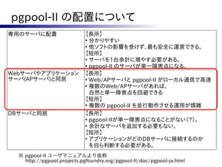 pgpool-II の配置について
専用のサーバに配置                   【長所】
                            ●
                              分かりやすい
                            ●
                              他ソフトの影響を受けず、最も安全に運営できる。
                            【短所】
                            ●
                              サーバを1台余計に増やす必要がある。
                            ●
                              pgpool-II のサーバが単一障害点になる。
Webサーバやアプリケーション             【長所】
サーバ(APサーバ)と同居               ●
                              Web/APサーバと pgpool-II がローカル通信で高速
                            ●
                              複数のWeb/APサーバがあれば、
                              自然と単一障害点を回避できる
                            【短所】
                            ●
                              複数の pgpool-II を並行動作させる運用が煩雑
DBサーバと同居                    【長所】
                            ●
                              pgpool-IIが単一障害点になることがない（?）。
                            ●
                              余計なサーバを追加する必要もない。
                            【短所】
                            ●
                              アプリケーションがどのDBサーバに接続するのか
                              を自ら判断する必要がある。
  ※ pgpool-II ユーザマニュアルより抜粋
    http://pgpool.projects.pgfoundry.org/pgpool-II/doc/pgpool-ja.html
 