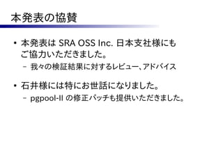 本発表の協賛
●
    本発表は SRA OSS Inc. 日本支社様にも
    ご協力いただきました。
    –   我々の検証結果に対するレビュー、アドバイス

●
    石井様には特にお世話になりました。
    –   pgpool-II の修正パッチも提供いただきました。
 