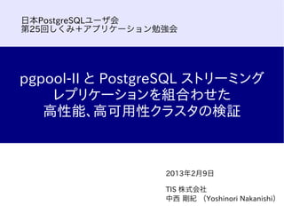 日本PostgreSQLユーザ会
第25回しくみ＋アプリケーション勉強会




pgpool-II と PostgreSQL ストリーミング
    レプリケーションを組合わせた
   高性能、高可用性クラスタの検証



                 2013年2月9日

                 TIS 株式会社
                 中西 剛紀 （Yoshinori Nakanishi）
 