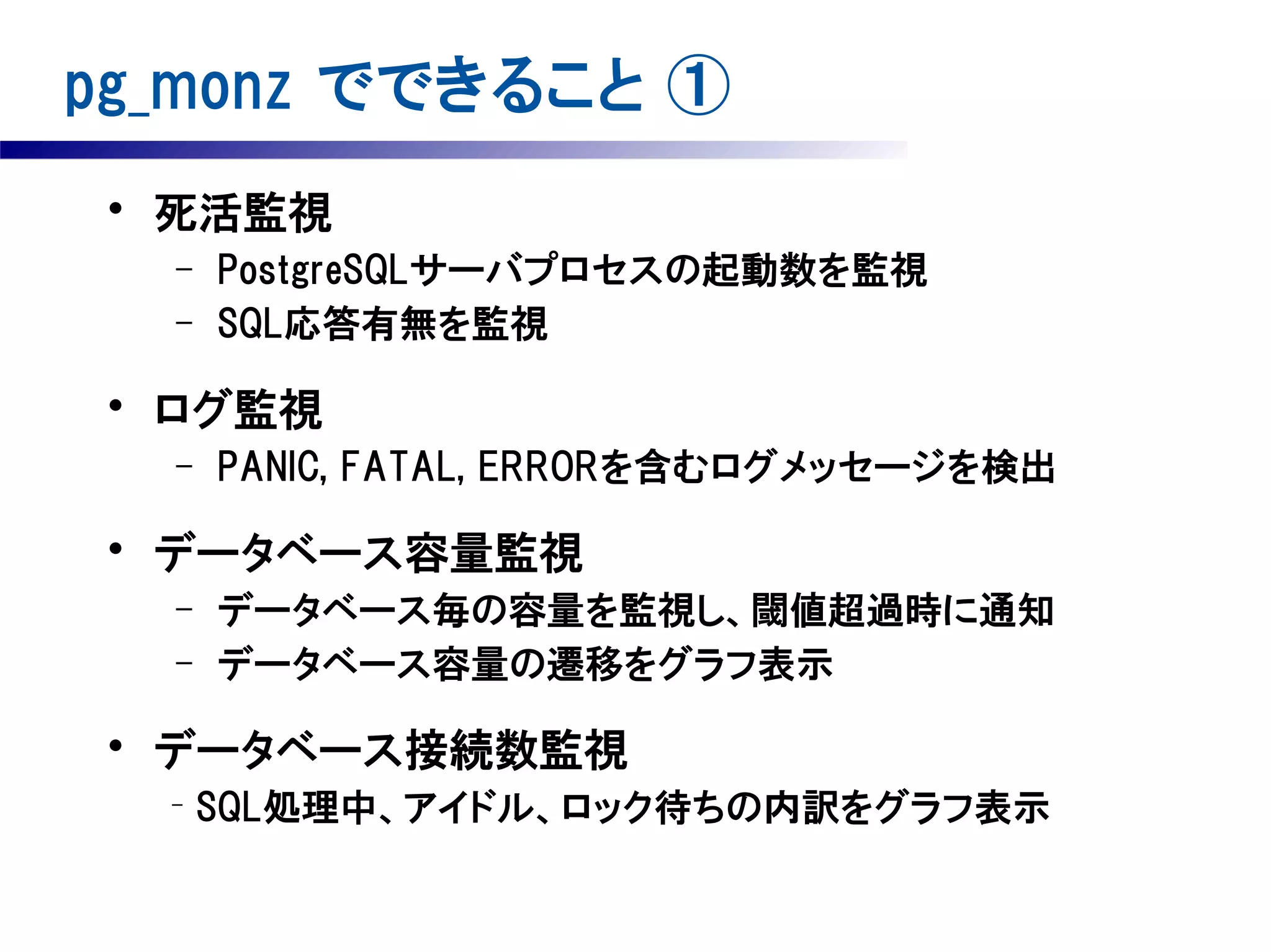 pg_monz でできること ①
• 死活監視
–
–

PostgreSQLサーバプロセスの起動数を監視
SQL応答有無を監視

• ログ監視
–

PANIC, FATAL, ERRORを含むログメッセージを検出

• データベース容量監視
–
–

データベース毎の容量を監視し、閾値超過時に通知
データベース容量の遷移をグラフ表示

• データベース接続数監視
－

SQL処理中、アイドル、ロック待ちの内訳をグラフ表示

 