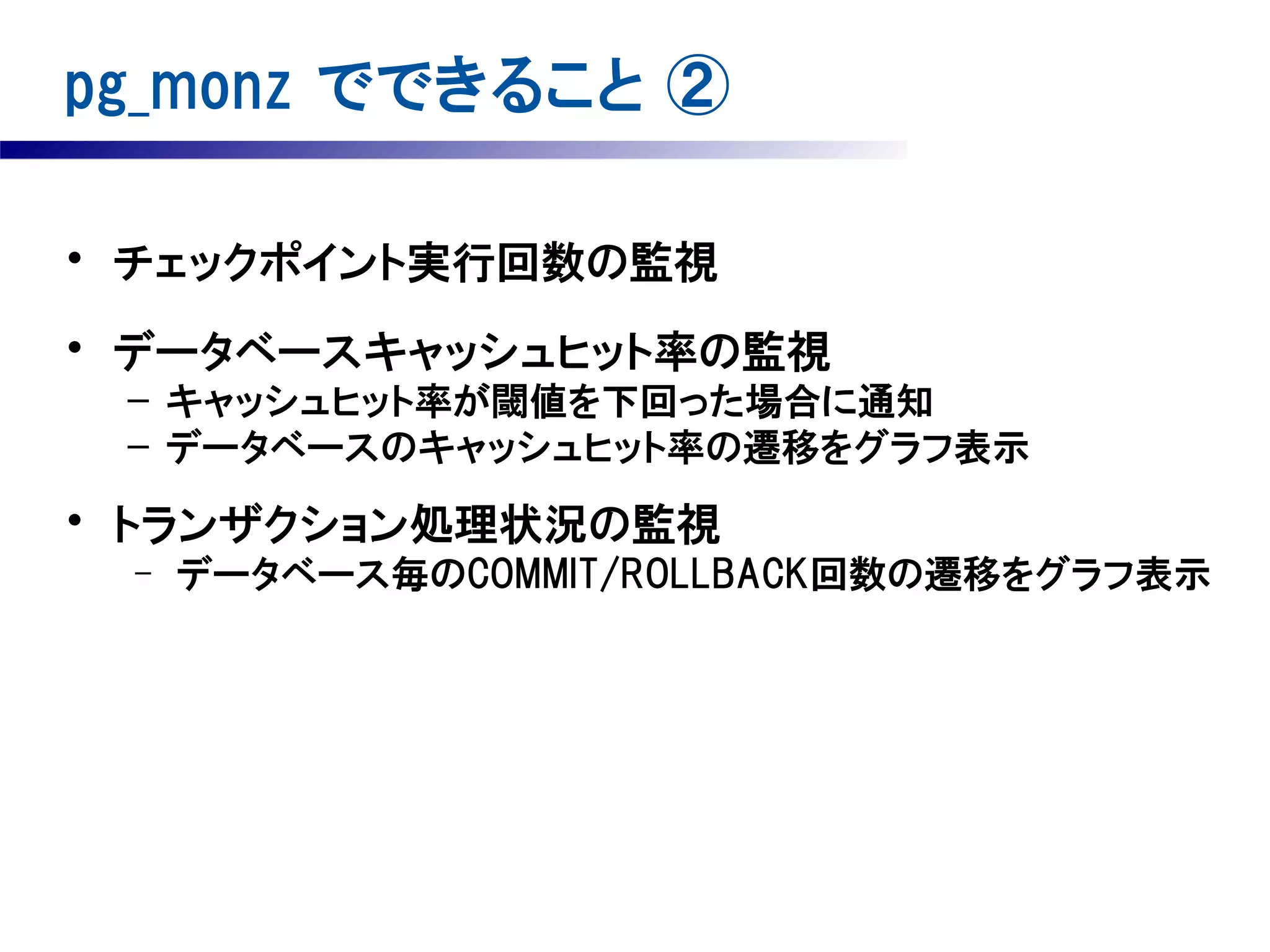 pg_monz でできること ②
• チェックポイント実行回数の監視
• データベースキャッシュヒット率の監視
– キャッシュヒット率が閾値を下回った場合に通知
– データベースのキャッシュヒット率の遷移をグラフ表示

• トランザクション処理状況の監視
–

データベース毎のCOMMIT/ROLLBACK回数の遷移をグラフ表示

 