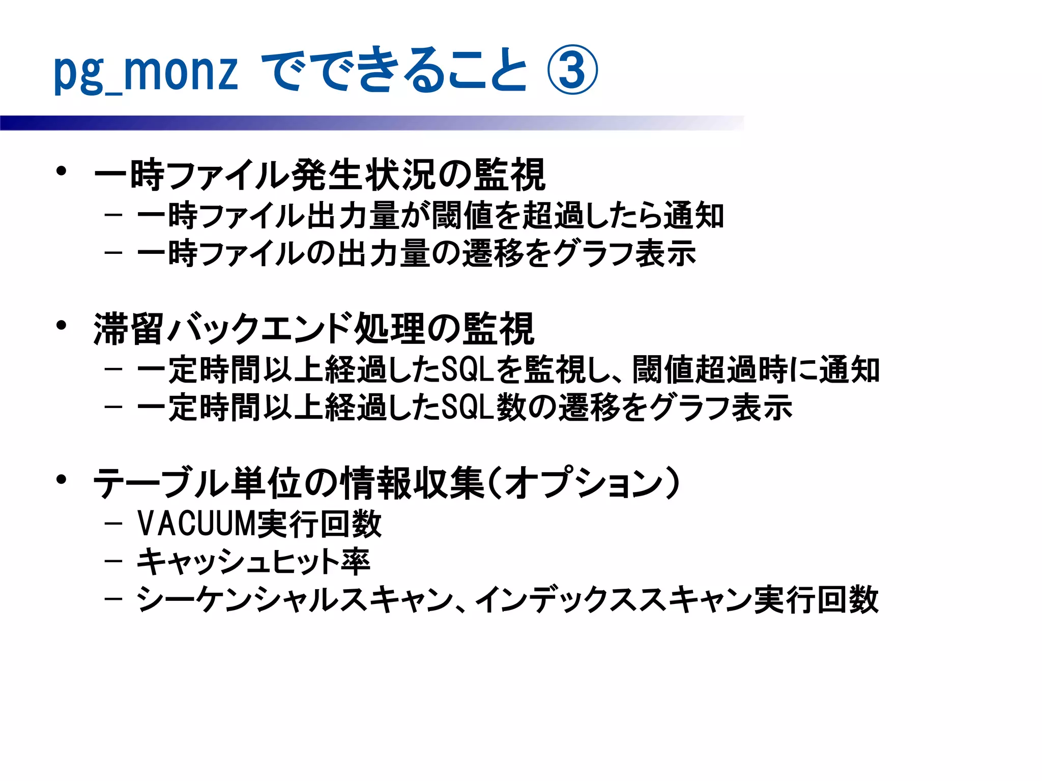 pg_monz でできること ③
• 一時ファイル発生状況の監視
– 一時ファイル出力量が閾値を超過したら通知
– 一時ファイルの出力量の遷移をグラフ表示

• 滞留バックエンド処理の監視
– 一定時間以上経過したSQLを監視し、閾値超過時に通知
– 一定時間以上経過したSQL数の遷移をグラフ表示

• テーブル単位の情報収集（オプション）
– VACUUM実行回数
– キャッシュヒット率
– シーケンシャルスキャン、インデックススキャン実行回数

 