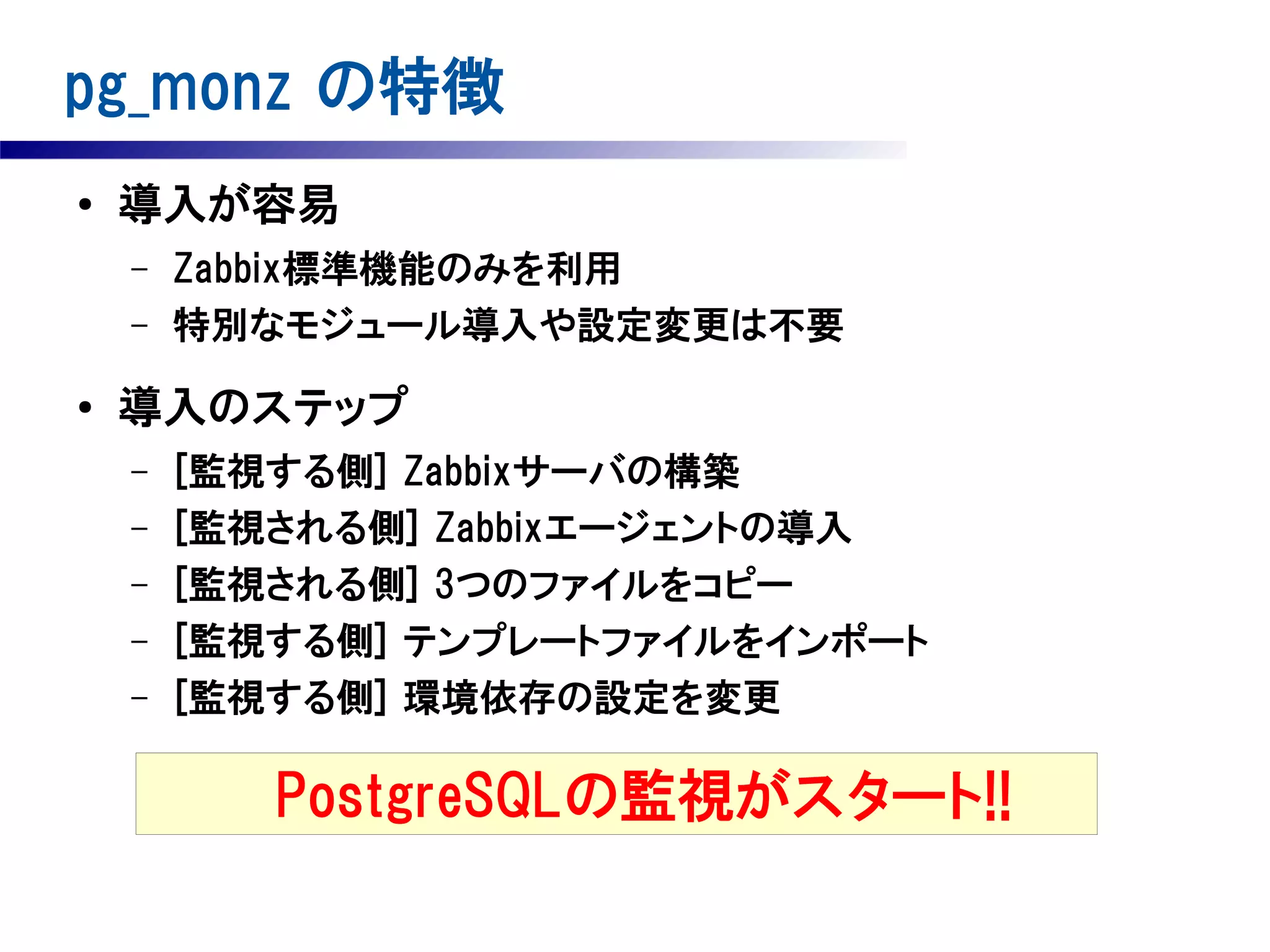 pg_monz の特徴
●

導入が容易
–
–

●

Zabbix標準機能のみを利用
特別なモジュール導入や設定変更は不要

導入のステップ
–
–
–
–
–

[監視する側] Zabbixサーバの構築
[監視される側] Zabbixエージェントの導入
[監視される側] 3つのファイルをコピー
[監視する側] テンプレートファイルをインポート
[監視する側] 環境依存の設定を変更

PostgreSQLの監視がスタート!!

 