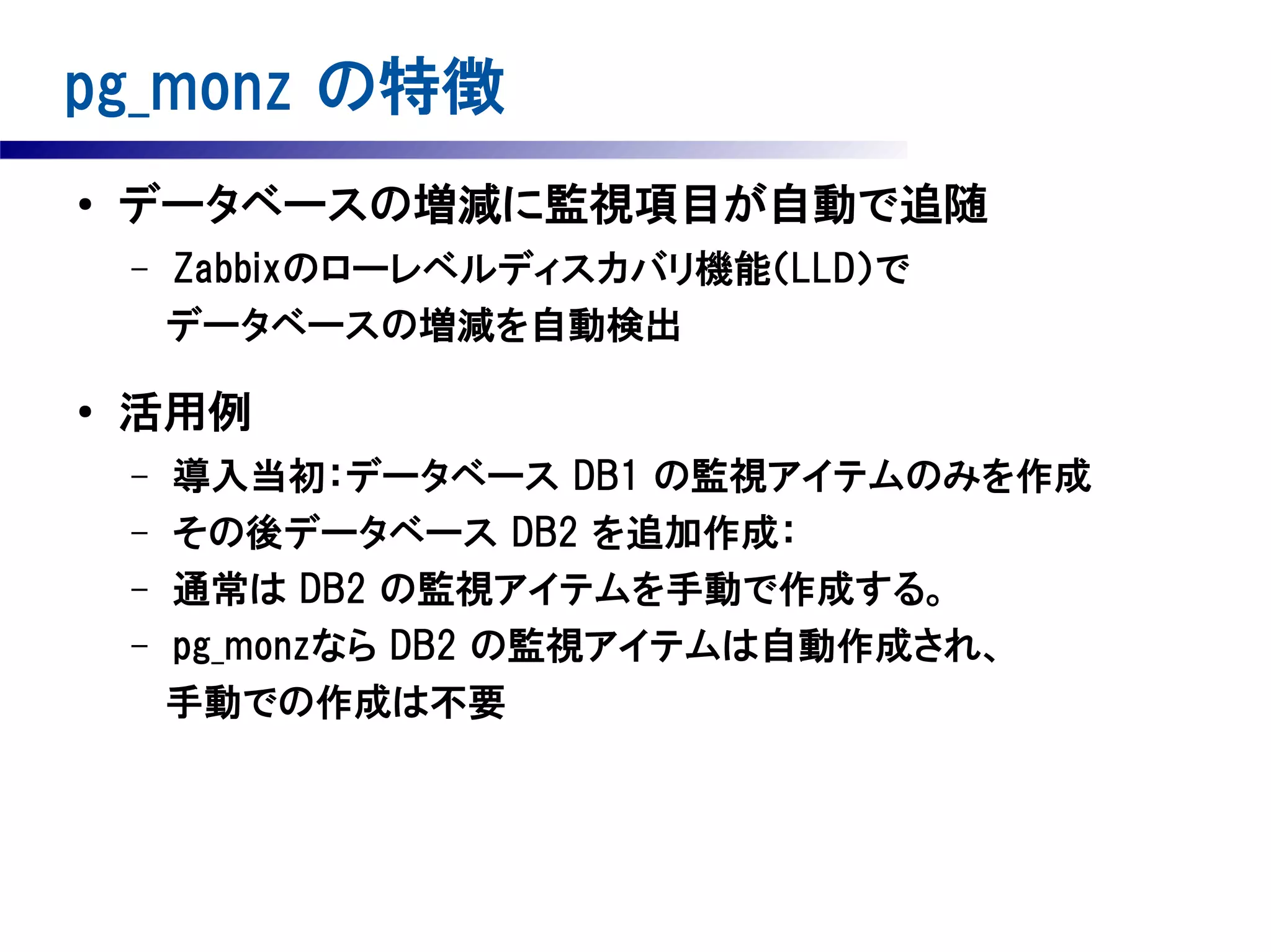 pg_monz の特徴
●

データベースの増減に監視項目が自動で追随

Zabbixのローレベルディスカバリ機能（LLD）で
　　　　データベースの増減を自動検出
–

●

活用例
導入当初：データベース DB1 の監視アイテムのみを作成
– その後データベース DB2 を追加作成：
– 通常は DB2 の監視アイテムを手動で作成する。
– pg_monzなら DB2 の監視アイテムは自動作成され、
　 手動での作成は不要
–

 