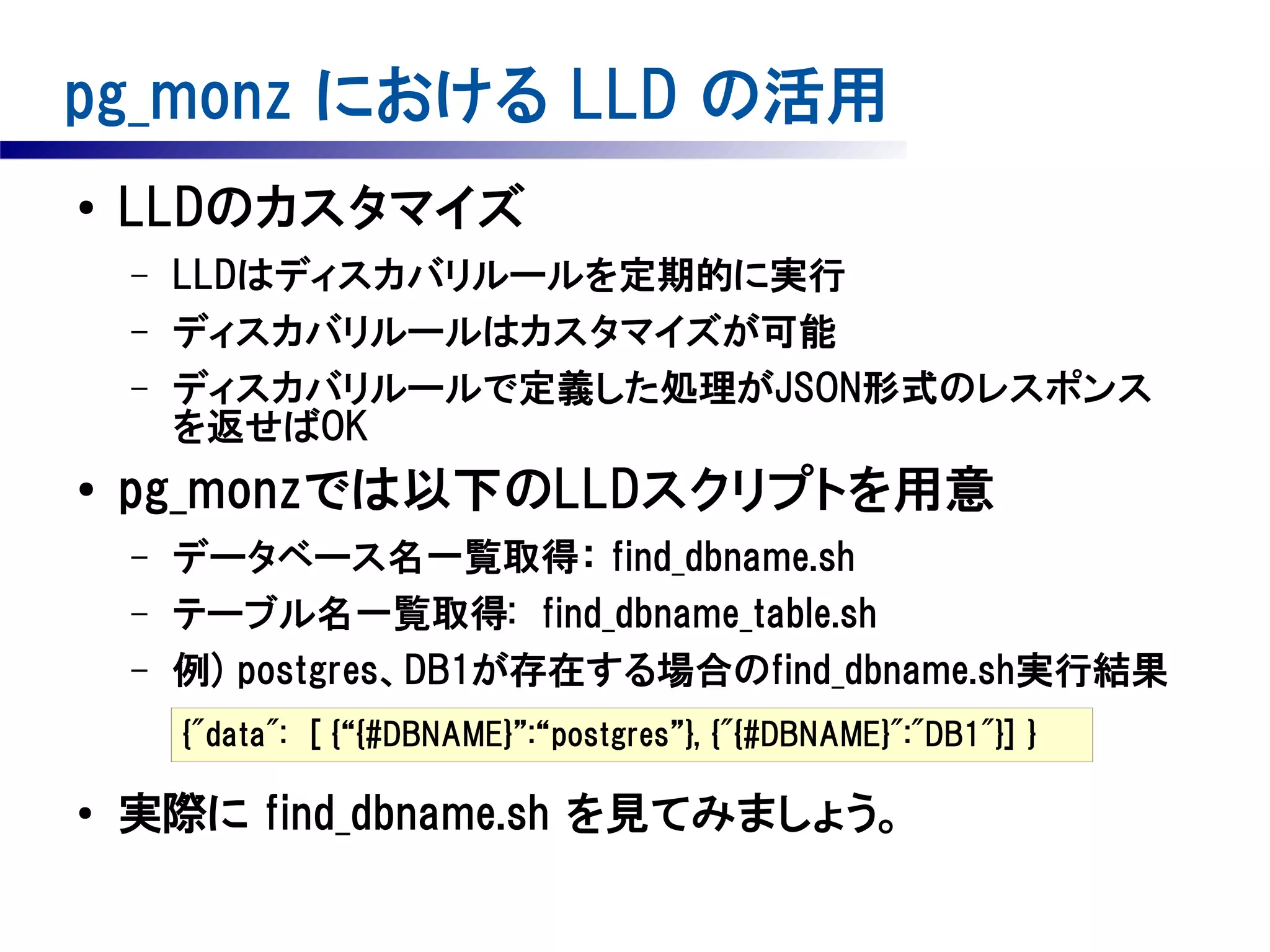 pg_monz における LLD の活用
●

LLDのカスタマイズ
–
–
–

●

LLDはディスカバリルールを定期的に実行
ディスカバリルールはカスタマイズが可能
ディスカバリルールで定義した処理がJSON形式のレスポンス
を返せばOK

pg_monzでは以下のLLDスクリプトを用意
–
–
–

データベース名一覧取得： find_dbname.sh
テーブル名一覧取得: find_dbname_table.sh
例) postgres、DB1が存在する場合のfind_dbname.sh実行結果
{"data":　[ {“{#DBNAME}”:“postgres”}, {"{#DBNAME}":"DB1"}] }

●

実際に find_dbname.sh を見てみましょう。

 