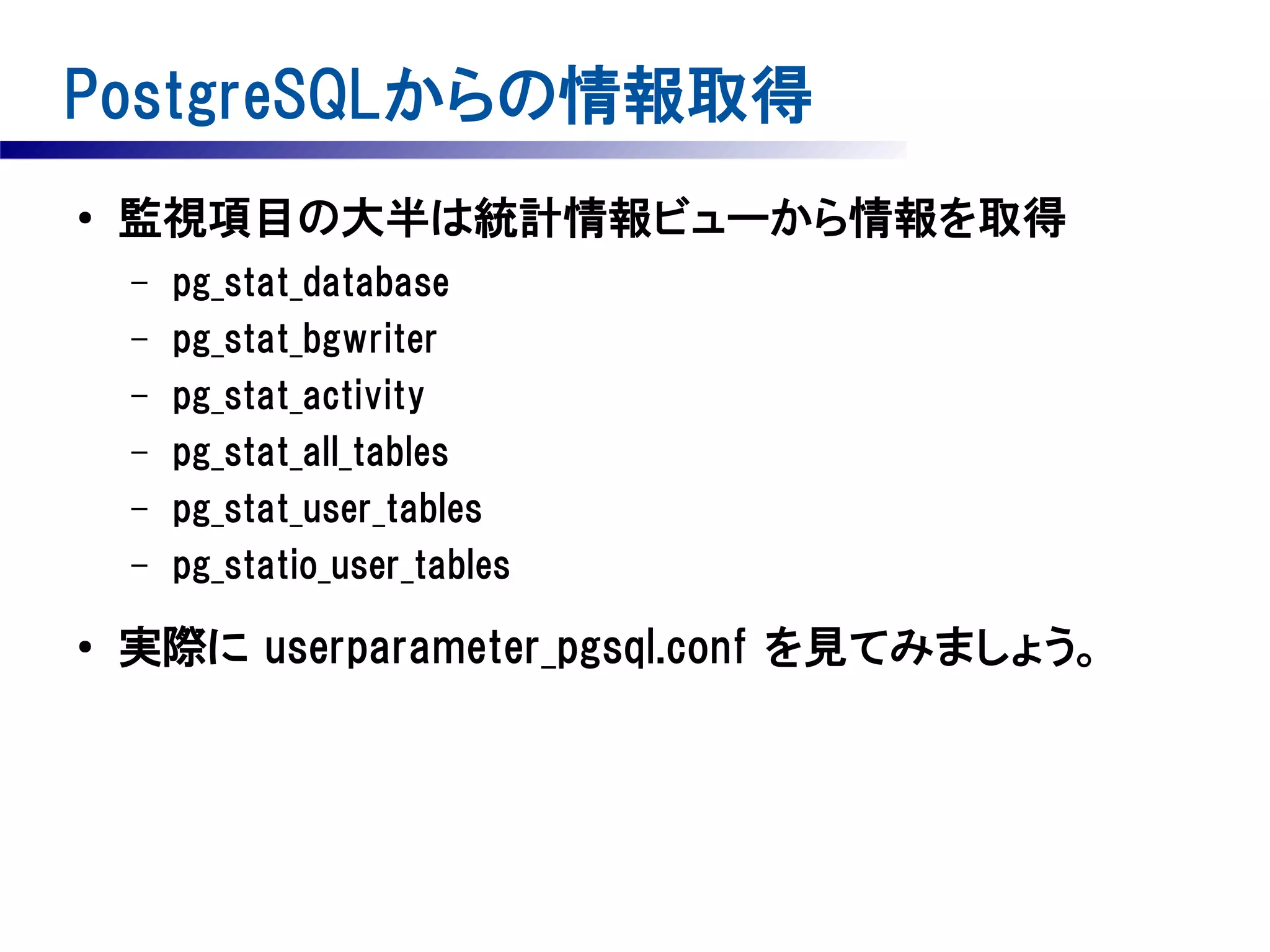 PostgreSQLからの情報取得
●

監視項目の大半は統計情報ビューから情報を取得
–
–
–
–
–
–

●

pg_stat_database
pg_stat_bgwriter
pg_stat_activity
pg_stat_all_tables
pg_stat_user_tables
pg_statio_user_tables

実際に userparameter_pgsql.conf を見てみましょう。

 