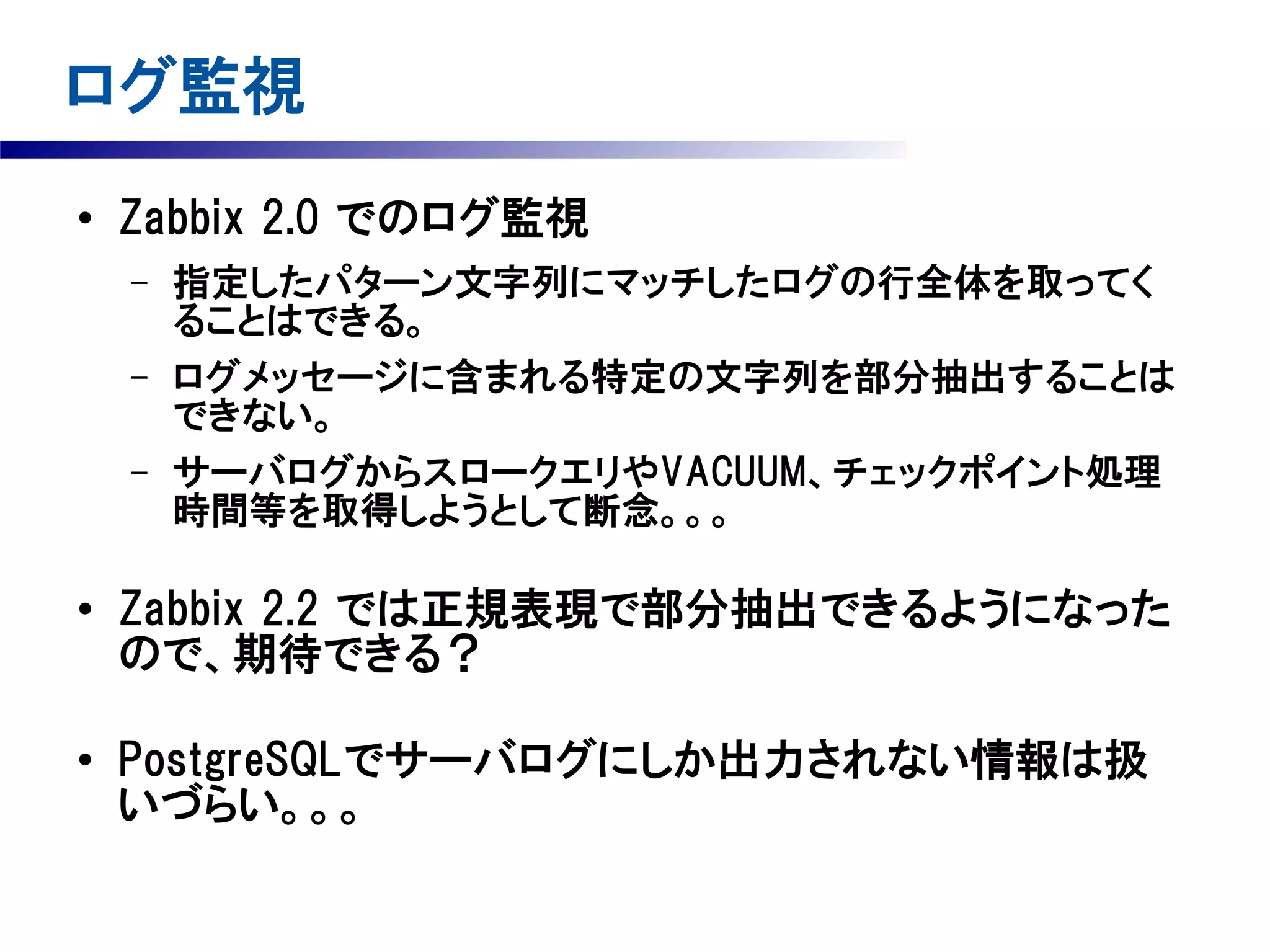 ログ監視
●

Zabbix 2.0 でのログ監視
–
–
–

●

●

指定したパターン文字列にマッチしたログの行全体を取ってく
ることはできる。
ログメッセージに含まれる特定の文字列を部分抽出することは
できない。
サーバログからスロークエリやVACUUM、チェックポイント処理
時間等を取得しようとして断念。。。

Zabbix 2.2 では正規表現で部分抽出できるようになった
ので、期待できる？
PostgreSQLでサーバログにしか出力されない情報は扱
いづらい。。。

 