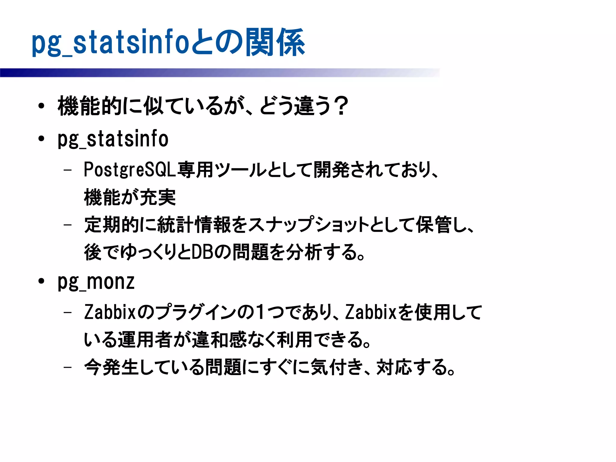 pg_statsinfoとの関係
●

機能的に似ているが、どう違う？

●

pg_statsinfo
–

–

●

PostgreSQL専用ツールとして開発されており、
機能が充実
定期的に統計情報をスナップショットとして保管し、
後でゆっくりとDBの問題を分析する。

pg_monz
–

–

Zabbixのプラグインの１つであり、Zabbixを使用して
いる運用者が違和感なく利用できる。
今発生している問題にすぐに気付き、対応する。

 