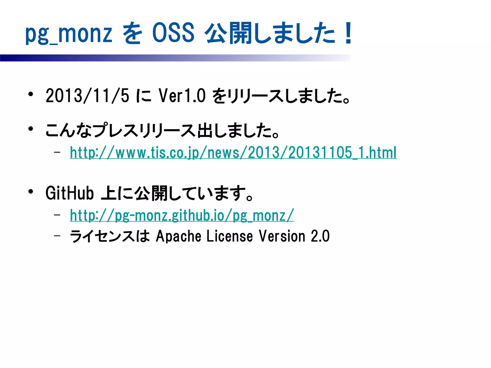 pg_monz を OSS 公開しました！
• 2013/11/5 に Ver1.0 をリリースしました。
• こんなプレスリリース出しました。
–

http://www.tis.co.jp/news/2013/20131105_1.html

• GitHub 上に公開しています。
–
–

http://pg-monz.github.io/pg_monz/
ライセンスは Apache License Version 2.0

 