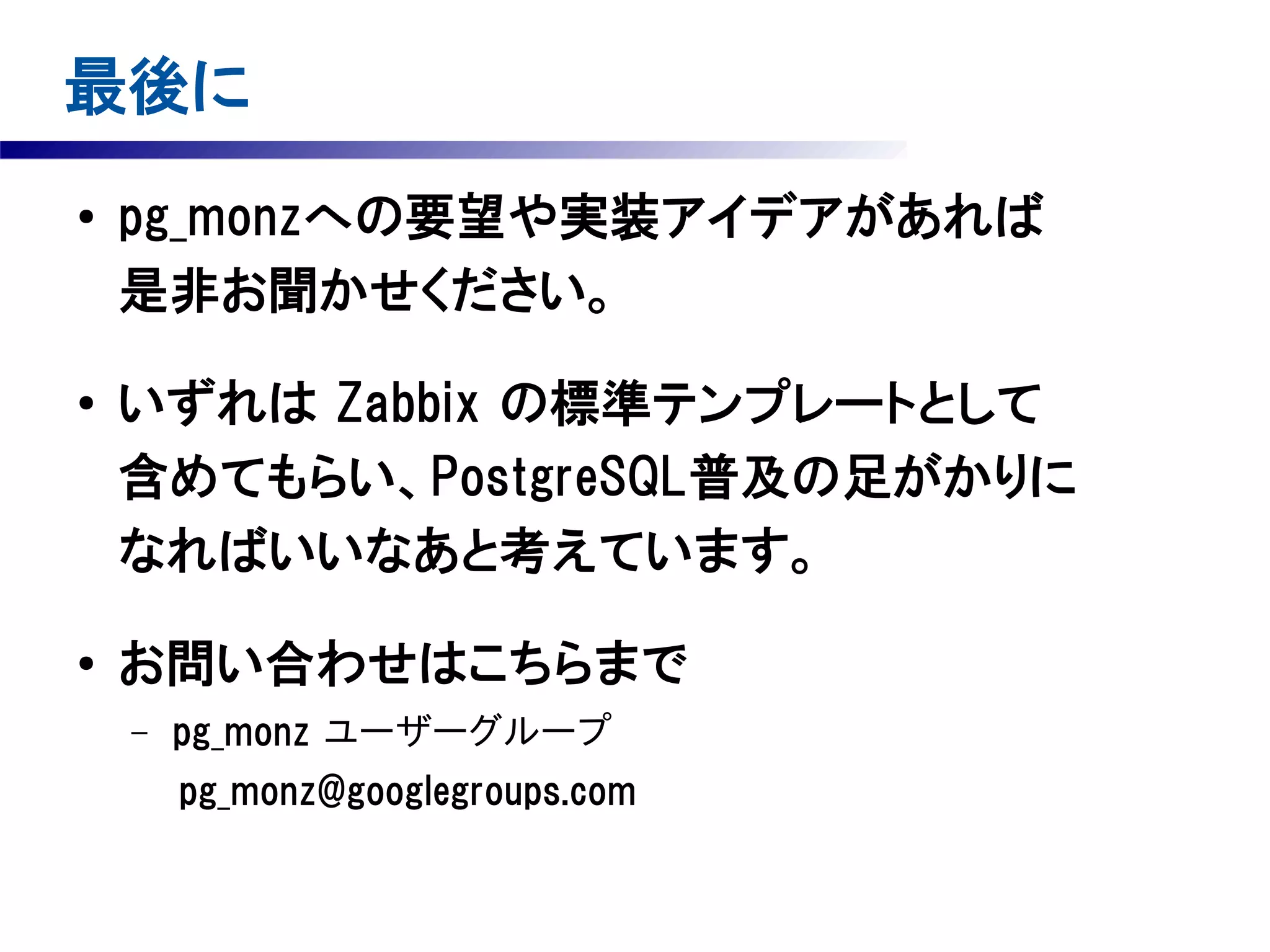 最後に
●

●

●

pg_monzへの要望や実装アイデアがあれば
是非お聞かせください。
いずれは Zabbix の標準テンプレートとして
含めてもらい、PostgreSQL普及の足がかりに
なればいいなあと考えています。
お問い合わせはこちらまで
–

pg_monz ユーザーグループ

　　　pg_monz@googlegroups.com

 