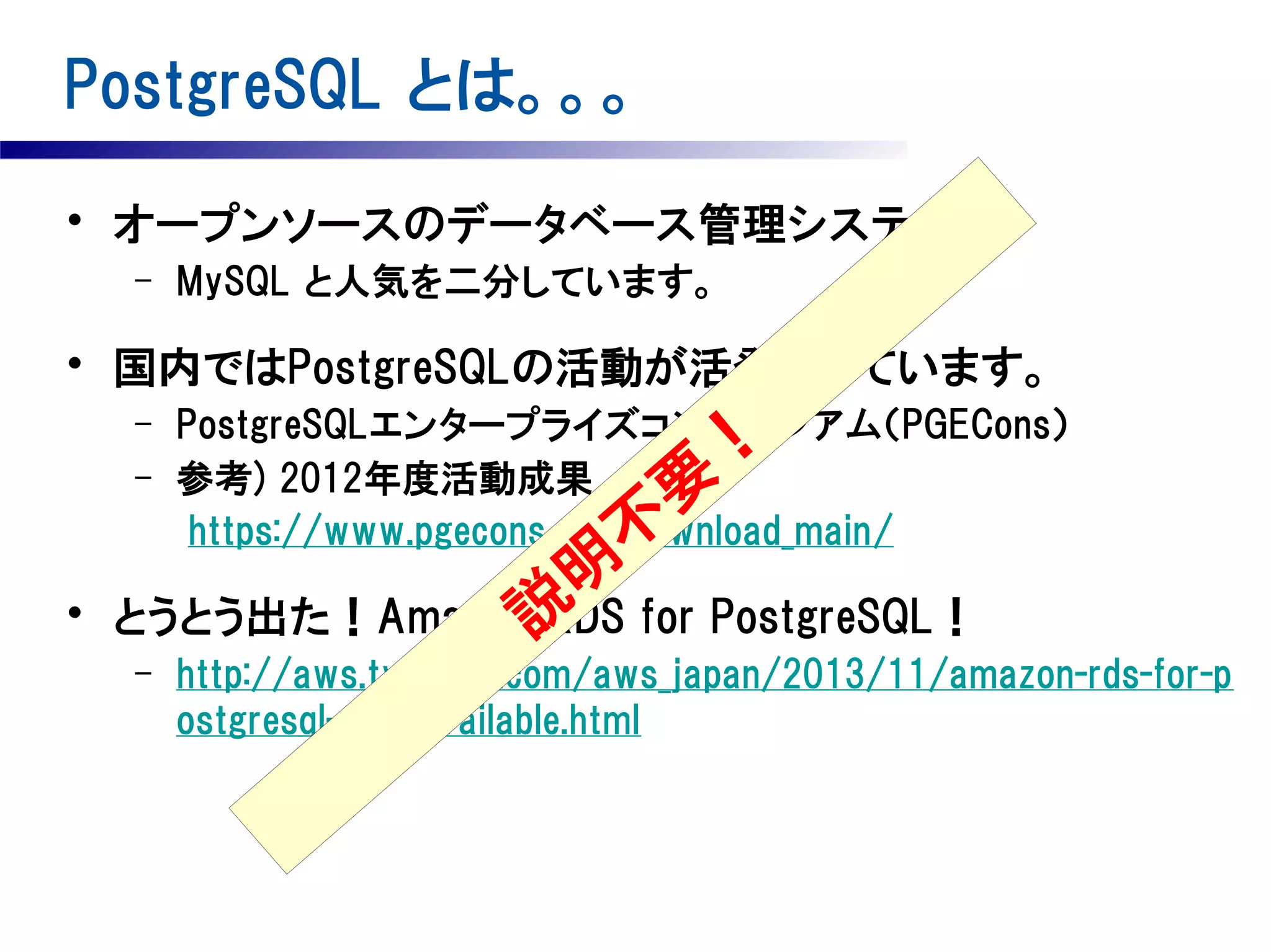 PostgreSQL とは。。。
• オープンソースのデータベース管理システム
–

MySQL と人気を二分しています。

• 国内ではPostgreSQLの活動が活発化しています。
–
–

•

PostgreSQLエンタープライズコンソーシアム（PGECons）
参考) 2012年度活動成果
https://www.pgecons.org/download_main/

要
不

！

明
とうとう出た！Amazon説 for PostgreSQL！
RDS
–

http://aws.typepad.com/aws_japan/2013/11/amazon-rds-for-p
ostgresql-now-available.html

 
