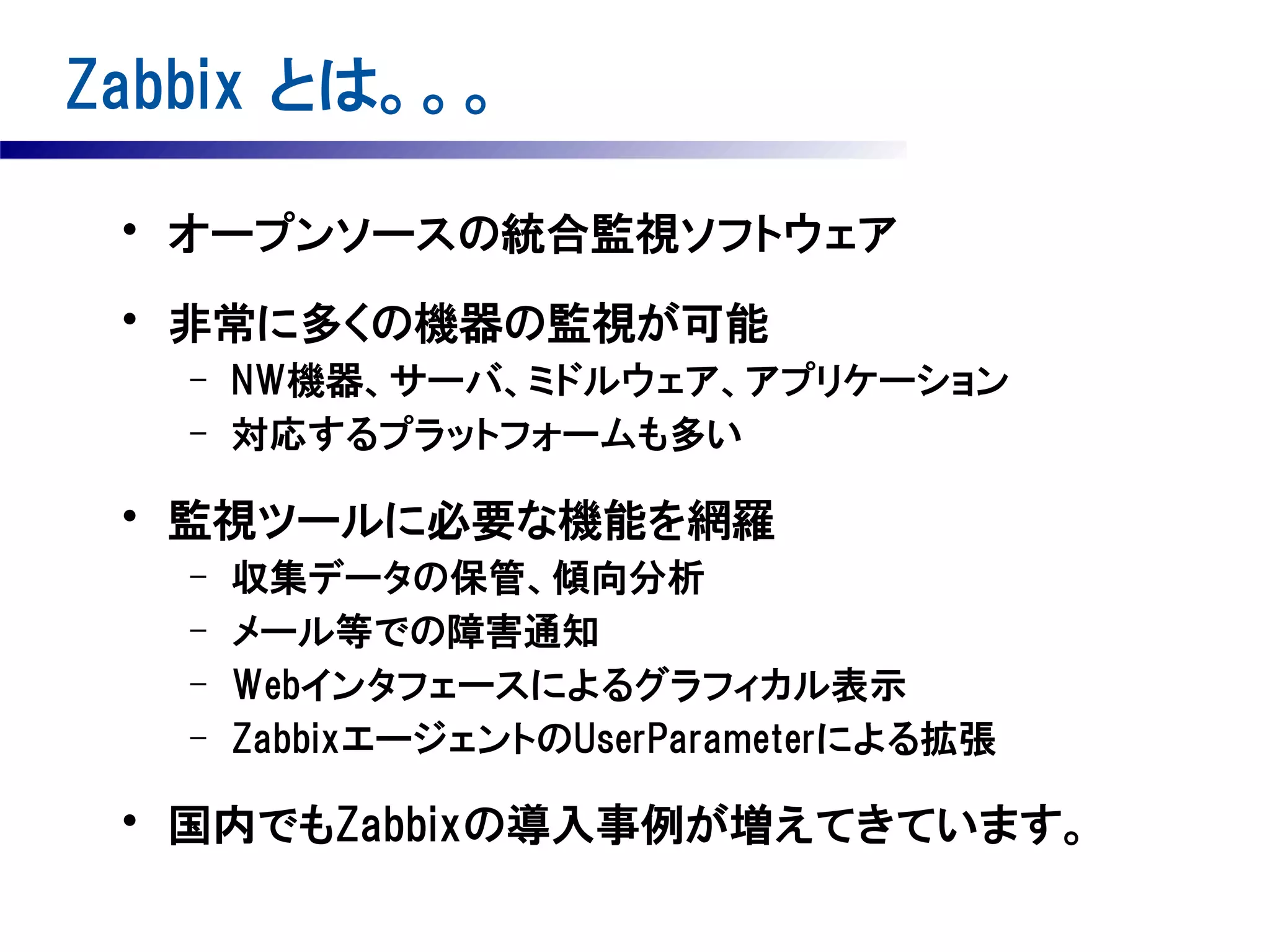 Zabbix とは。。。
• オープンソースの統合監視ソフトウェア
• 非常に多くの機器の監視が可能
–
–

NW機器、サーバ、ミドルウェア、アプリケーション
対応するプラットフォームも多い

• 監視ツールに必要な機能を網羅
–
–
–
–

収集データの保管、傾向分析
メール等での障害通知
Webインタフェースによるグラフィカル表示
ZabbixエージェントのUserParameterによる拡張

• 国内でもZabbixの導入事例が増えてきています。

 