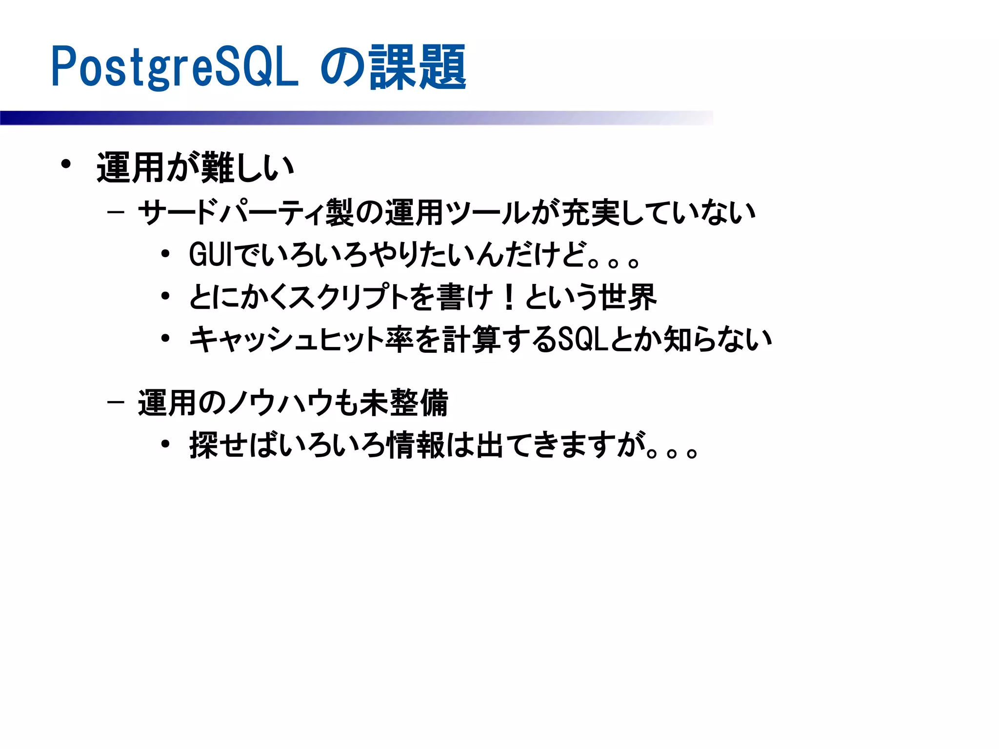 PostgreSQL の課題
• 運用が難しい
– サードパーティ製の運用ツールが充実していない
●
GUIでいろいろやりたいんだけど。。。
●
とにかくスクリプトを書け！という世界
●
キャッシュヒット率を計算するSQLとか知らない
– 運用のノウハウも未整備
●
探せばいろいろ情報は出てきますが。。。

 