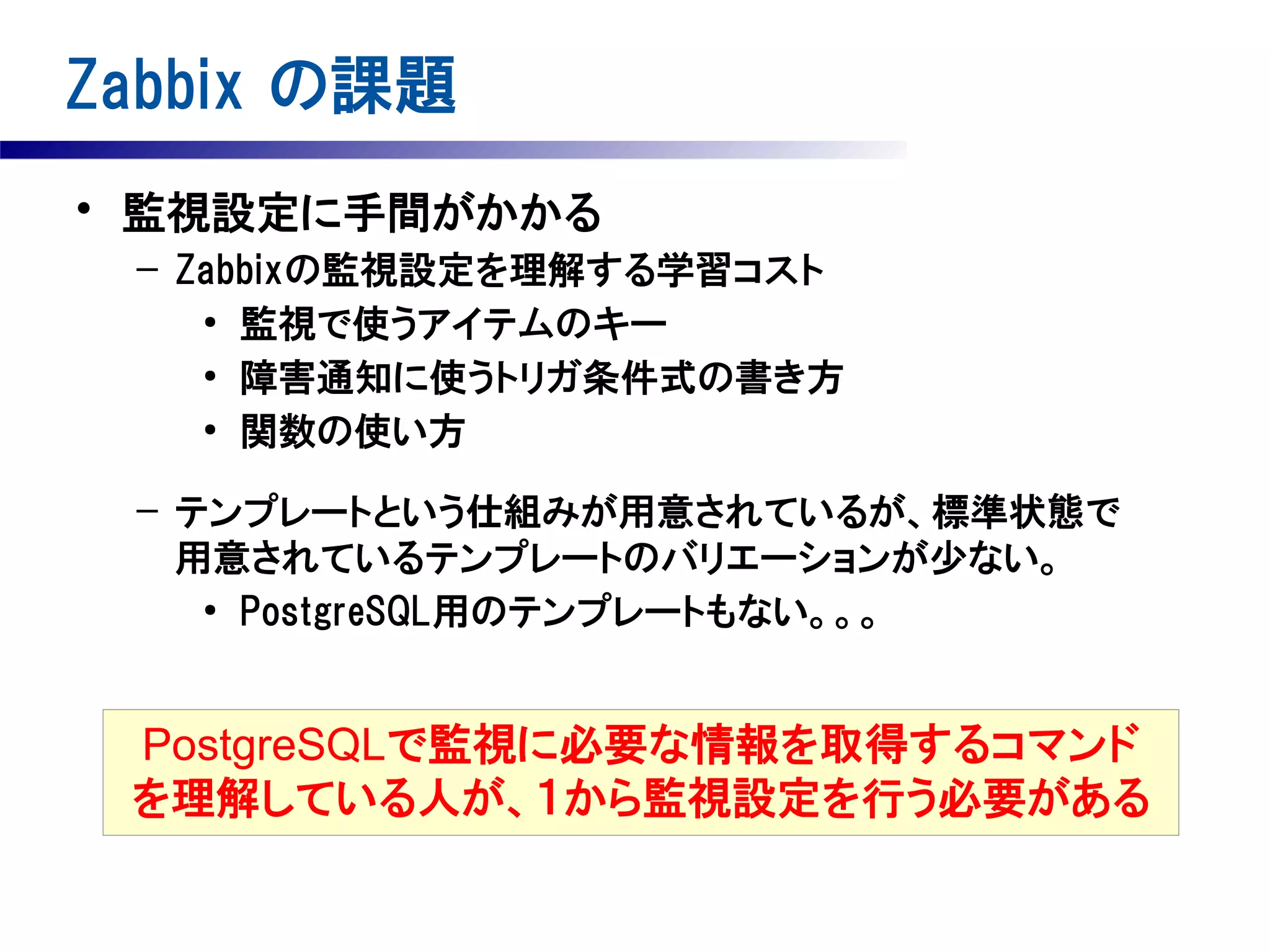 Zabbix の課題
• 監視設定に手間がかかる
– Zabbixの監視設定を理解する学習コスト
●
監視で使うアイテムのキー
●
障害通知に使うトリガ条件式の書き方
●
関数の使い方
– テンプレートという仕組みが用意されているが、標準状態で
用意されているテンプレートのバリエーションが少ない。
●
PostgreSQL用のテンプレートもない。。。

PostgreSQLで監視に必要な情報を取得するコマンド
を理解している人が、１から監視設定を行う必要がある

 