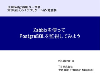 日本PostgreSQLユーザ会
第28回しくみ＋アプリケーション勉強会

Zabbixを使って
PostgreSQLを監視してみよう

2014年2月1日
TIS 株式会社
中西 剛紀 （Yoshinori Nakanishi）

 