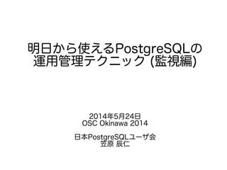 明日から使えるPostgreSQLの
運用管理テクニック (監視編)
2014年5月24日
OSC Okinawa 2014
日本PostgreSQLユーザ会
笠原 辰仁
 