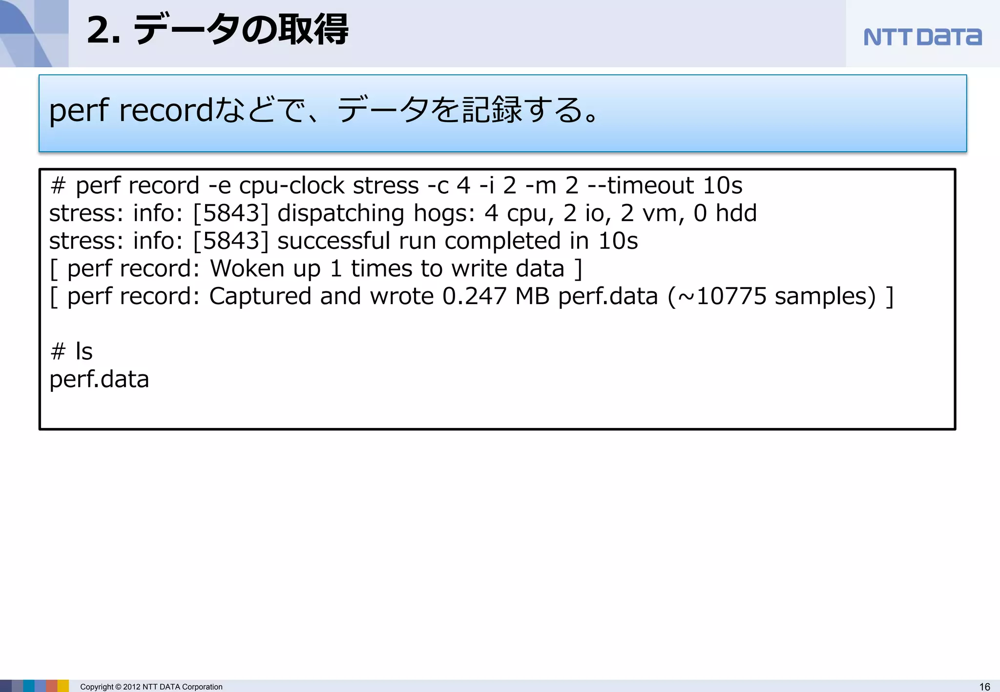 2. データの取得

perf recordなどで、データを記録する。

# perf record -e cpu-clock stress -c 4 -i 2 -m 2 --timeout 10s
stress: info: [5843] dispatching hogs: 4 cpu, 2 io, 2 vm, 0 hdd
stress: info: [5843] successful run completed in 10s
[ perf record: Woken up 1 times to write data ]
[ perf record: Captured and wrote 0.247 MB perf.data (~10775 samples) ]

# ls
perf.data




  Copyright © 2012 NTT DATA Corporation                                   16
 