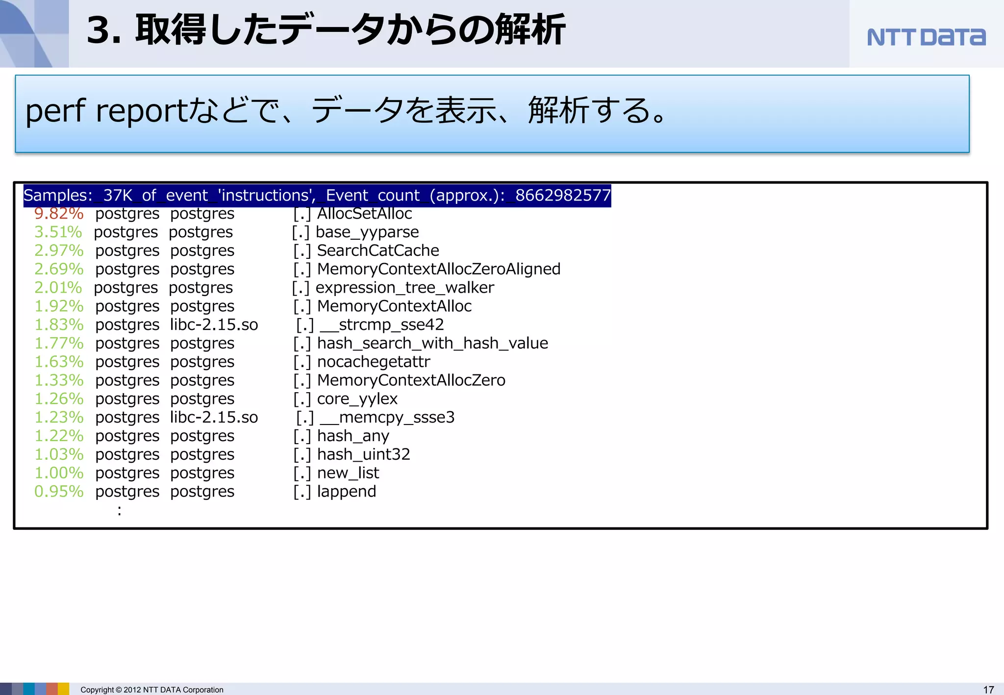 3. 取得したデータからの解析

perf reportなどで、データを表示、解析する。

Samples:_37K_of_event_'instructions',_Event_count_(approx.):_8662982577
 9.82% postgres postgres         [.] AllocSetAlloc
 3.51% postgres postgres         [.] base_yyparse
 2.97% postgres postgres         [.] SearchCatCache
 2.69% postgres postgres         [.] MemoryContextAllocZeroAligned
 2.01% postgres postgres         [.] expression_tree_walker
 1.92% postgres postgres         [.] MemoryContextAlloc
 1.83% postgres libc-2.15.so      [.] __strcmp_sse42
 1.77% postgres postgres         [.] hash_search_with_hash_value
 1.63% postgres postgres         [.] nocachegetattr
 1.33% postgres postgres         [.] MemoryContextAllocZero
 1.26% postgres postgres         [.] core_yylex
 1.23% postgres libc-2.15.so      [.] __memcpy_ssse3
 1.22% postgres postgres         [.] hash_any
 1.03% postgres postgres         [.] hash_uint32
 1.00% postgres postgres         [.] new_list
 0.95% postgres postgres         [.] lappend
          :




      Copyright © 2012 NTT DATA Corporation                               17
 
