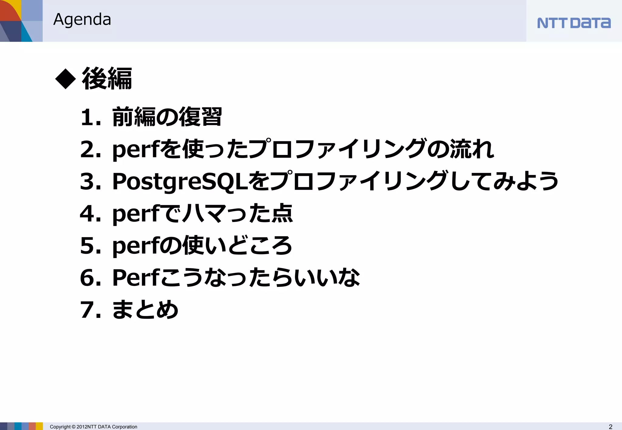 Agenda


  後編
            1.           前編の復習
            2.           perfを使ったプロファイリングの流れ
            3.           PostgreSQLをプロファイリングしてみよう
            4.           perfでハマった点
            5.           perfの使いどころ
            6.           Perfこうなったらいいな
            7.           まとめ



Copyright © 2012NTT DATA Corporation                2
 