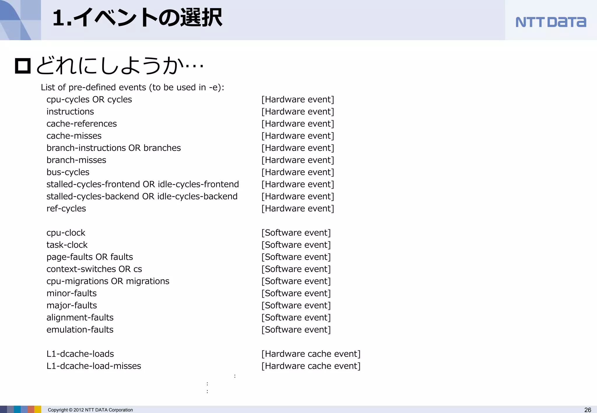 1.イベントの選択

どれにしようか…
 List of pre-defined events (to be used in -e):
  cpu-cycles OR cycles                              [Hardware   event]
  instructions                                      [Hardware   event]
  cache-references                                  [Hardware   event]
  cache-misses                                      [Hardware   event]
  branch-instructions OR branches                   [Hardware   event]
  branch-misses                                     [Hardware   event]
  bus-cycles                                        [Hardware   event]
  stalled-cycles-frontend OR idle-cycles-frontend   [Hardware   event]
  stalled-cycles-backend OR idle-cycles-backend     [Hardware   event]
  ref-cycles                                        [Hardware   event]

  cpu-clock                                         [Software   event]
  task-clock                                        [Software   event]
  page-faults OR faults                             [Software   event]
  context-switches OR cs                            [Software   event]
  cpu-migrations OR migrations                      [Software   event]
  minor-faults                                      [Software   event]
  major-faults                                      [Software   event]
  alignment-faults                                  [Software   event]
  emulation-faults                                  [Software   event]

  L1-dcache-loads                                   [Hardware cache event]
  L1-dcache-load-misses                             [Hardware cache event]
                                               :
                                          :
                                          :


  Copyright © 2012 NTT DATA Corporation                                      26
 