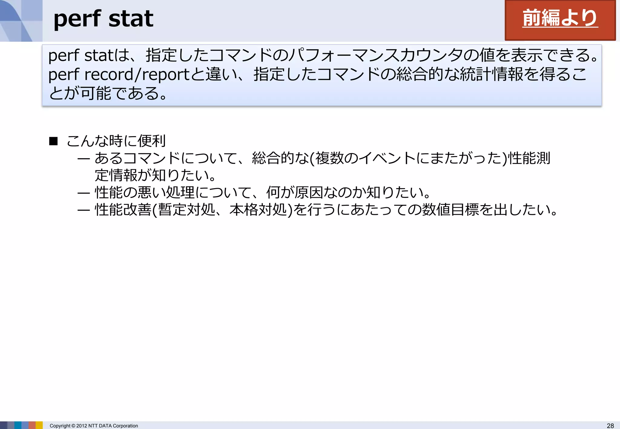 perf stat                              前編より
perf statは、指定したコマンドのパフォーマンスカウンタの値を表示できる。
perf record/reportと違い、指定したコマンドの総合的な統計情報を得るこ
とが可能である。

 こんな時に便利
   — あるコマンドについて、総合的な(複数のイベントにまたがった)性能測
     定情報が知りたい。
   — 性能の悪い処理について、何が原因なのか知りたい。
   — 性能改善(暫定対処、本格対処)を行うにあたっての数値目標を出したい。




Copyright © 2012 NTT DATA Corporation          28
 